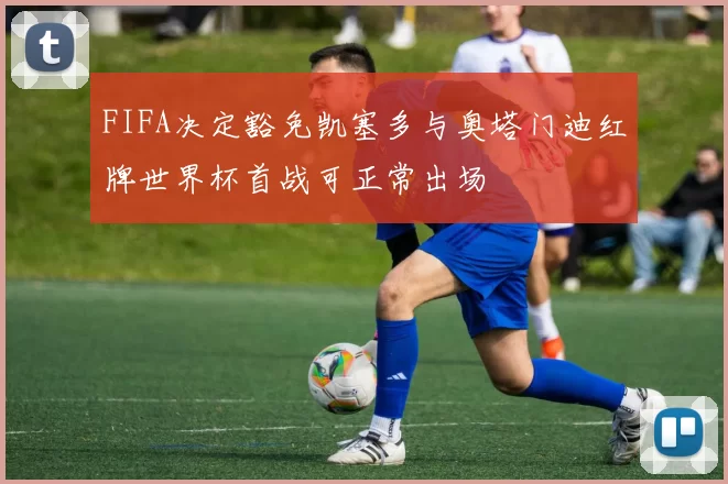 FIFA决定豁免凯塞多与奥塔门迪红牌世界杯首战可正常出场