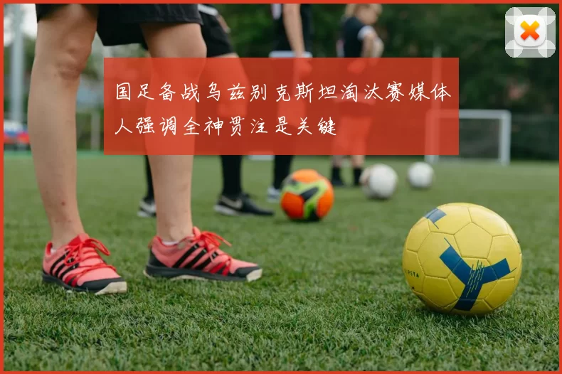 国足备战乌兹别克斯坦淘汰赛媒体人强调全神贯注是关键