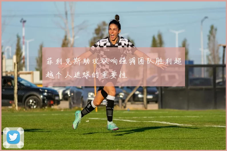 菲利克斯助攻双响强调团队胜利超越个人进球的重要性