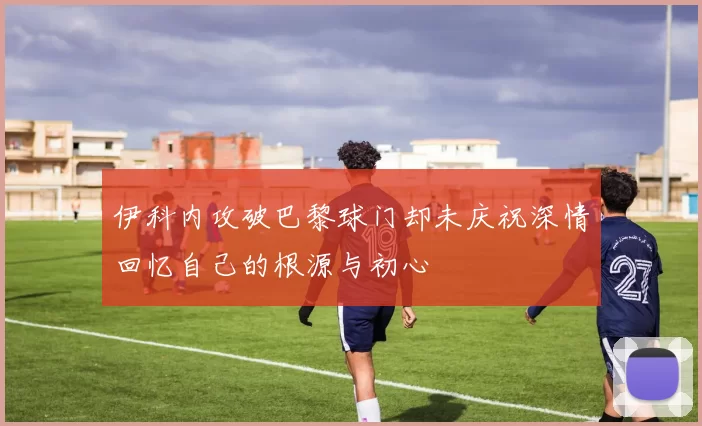 伊科内攻破巴黎球门却未庆祝深情回忆自己的根源与初心