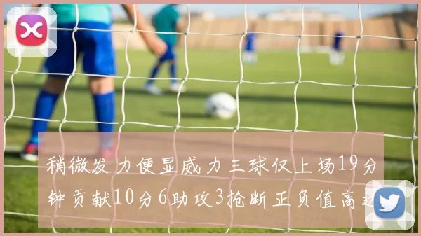 稍微发力便显威力三球仅上场19分钟贡献10分6助攻3抢断正负值高达22
