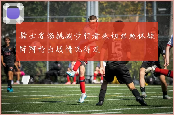 骑士客场挑战步行者米切尔轮休缺阵阿伦出战情况待定