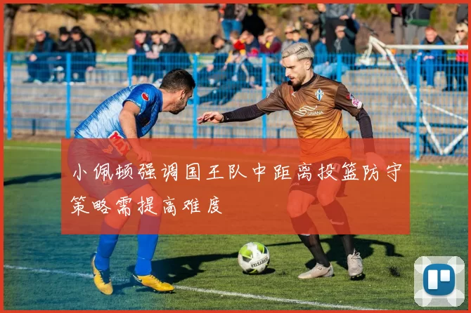 小佩顿强调国王队中距离投篮防守策略需提高难度