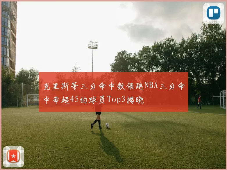 克里斯蒂三分命中数领跑NBA三分命中率超45的球员Top3揭晓